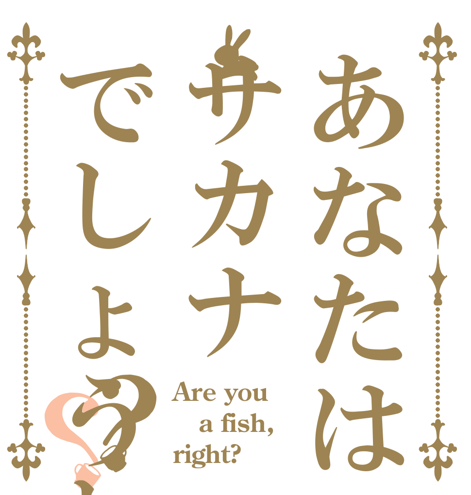 あなたはサカナ🐟でしょうね？？ Are you a fish, right?