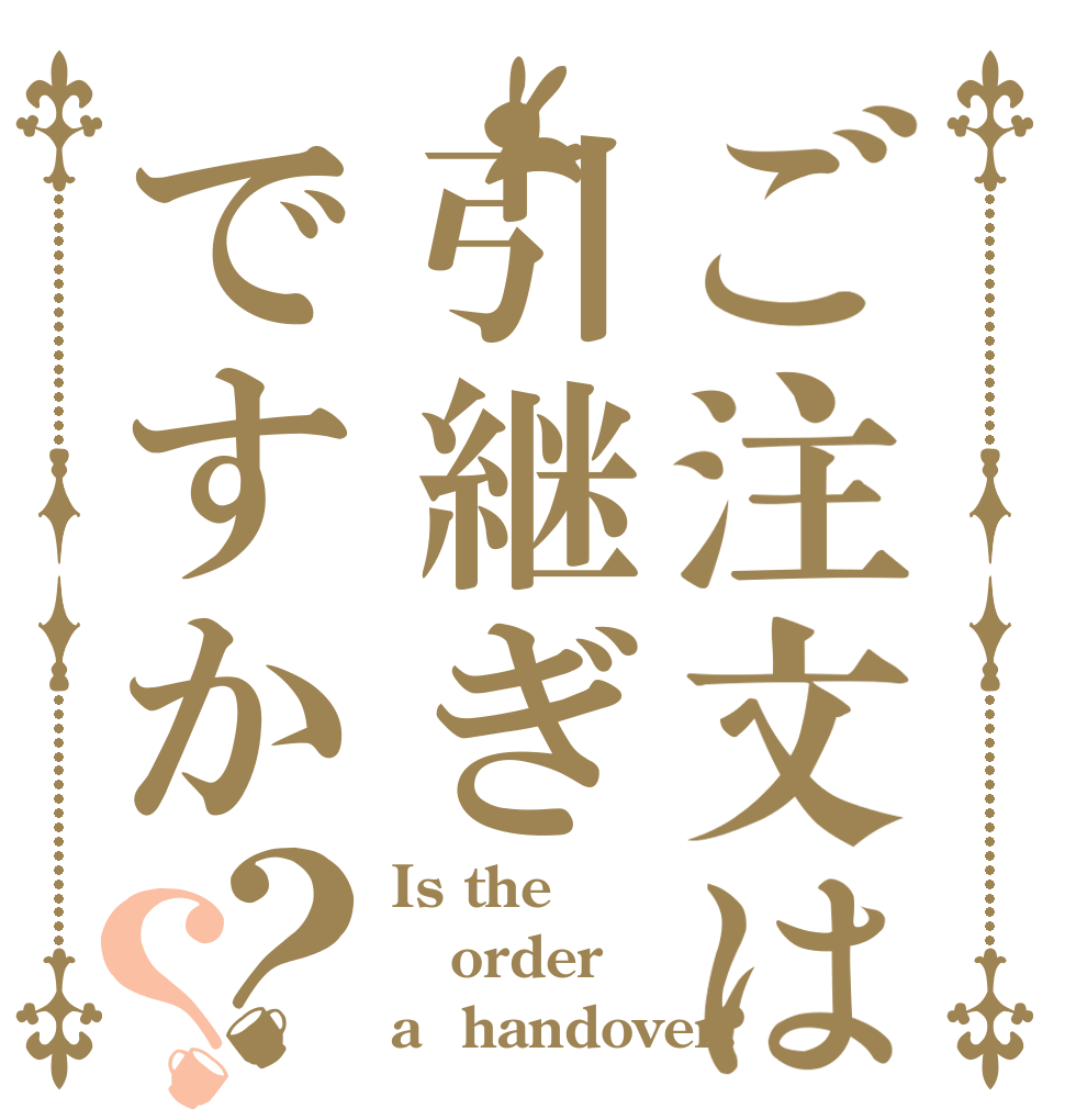 ご注文は引継ぎですか？？ Is the order a  handover?