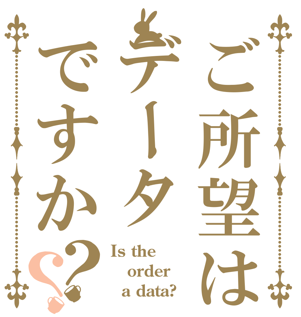 ご所望はデータですか？？ Is the order   a data?