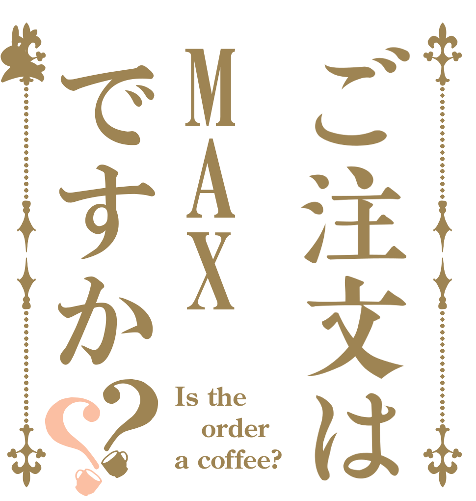 ご注文はMAXですか？？ Is the order a coffee?