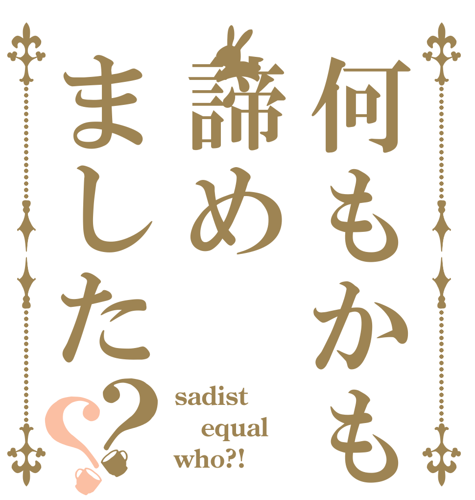 何もかも諦めました？？ sadist equal who?!