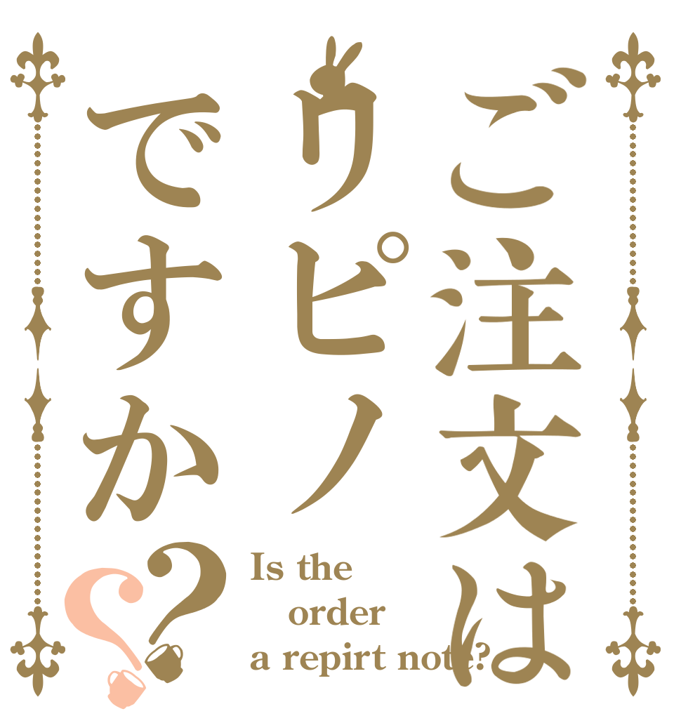 ご注文はリピノですか？？ Is the order a repirt note?