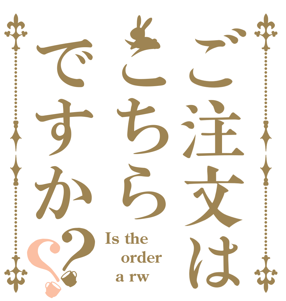 ご注文はこちらですか？？ Is the order   a rw