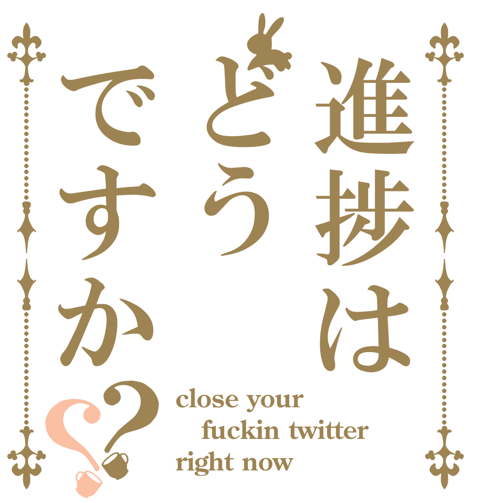 進捗はどうですか？？ close your fuckin twitter  right now