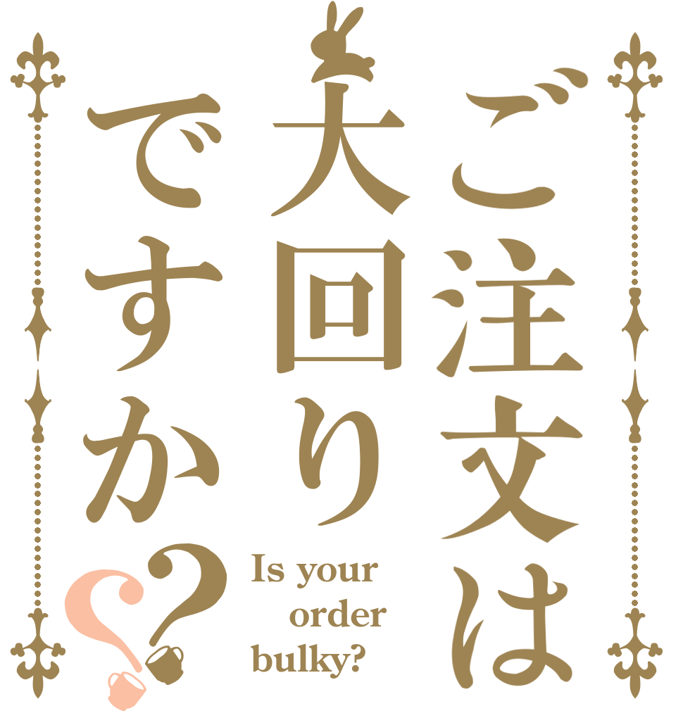 ご注文は大回りですか？？ Is your order bulky?