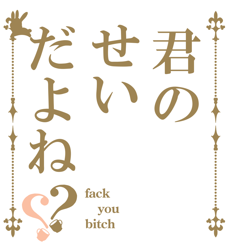 君のせいだよね？？ fack you  bitch