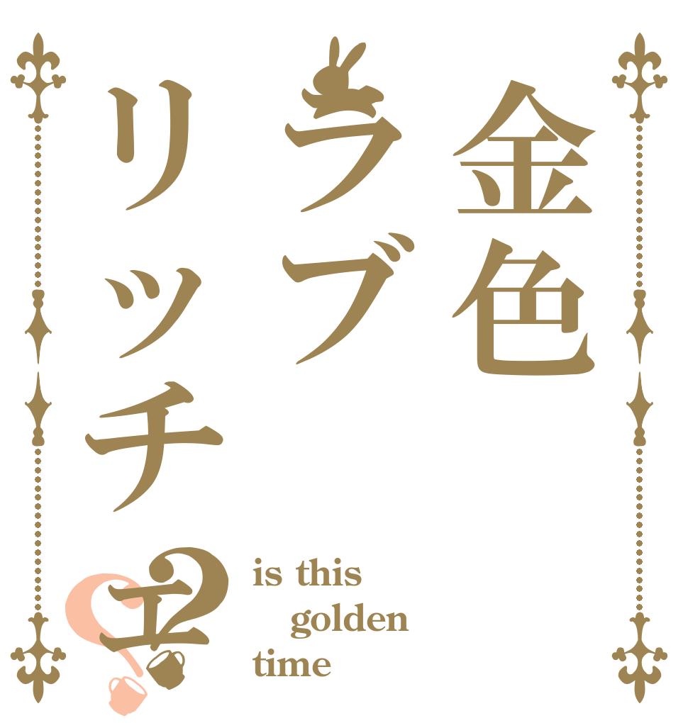 金色ラブリッチェ？？ is this golden time！
