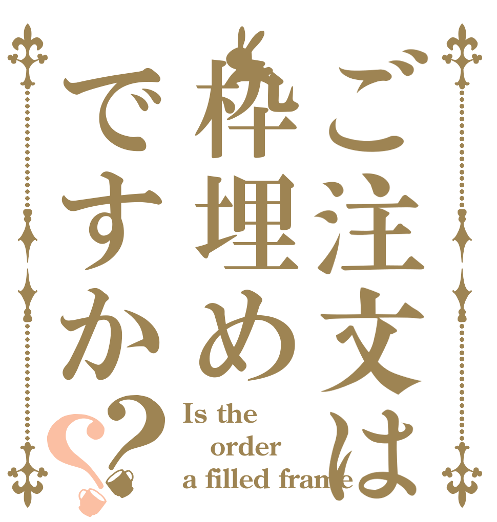 ご注文は枠埋めですか？？ Is the order a filled frame？