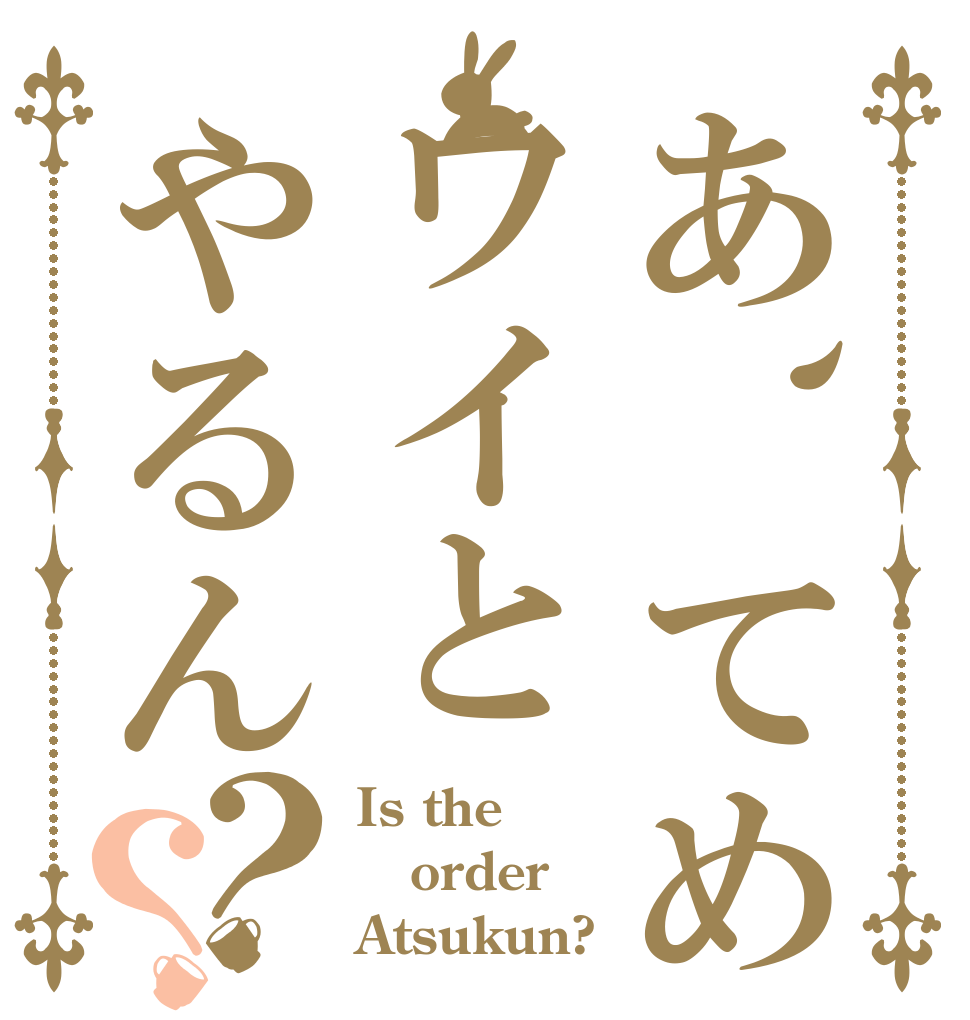 あ、てめワイとやるん？？ Is the order Atsukun?