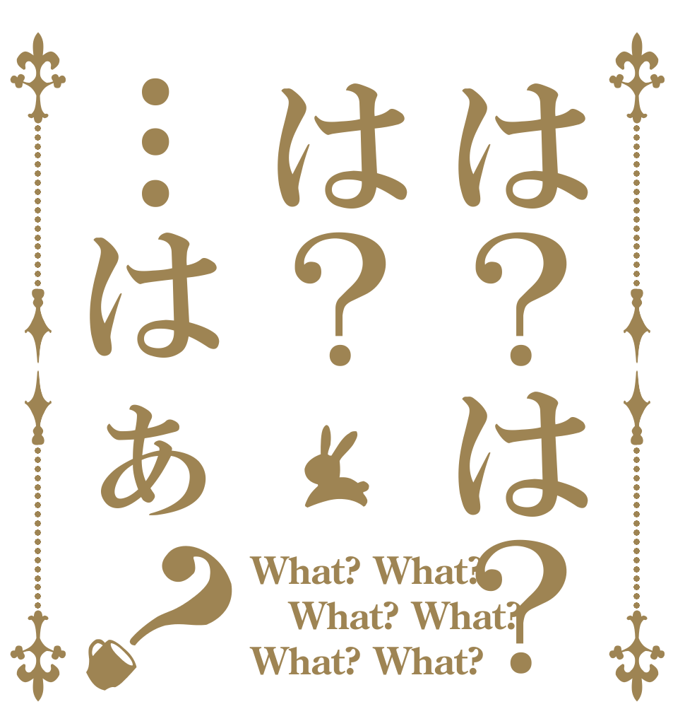 は？は？は？…はぁ？ What? What?  What? What?  What? What? 