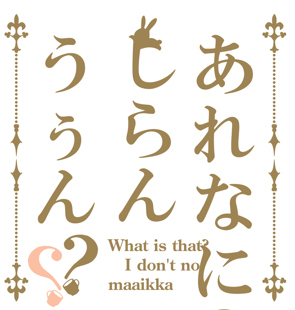 あれなに？しらんうぅん？？ What is that? I don't no maaikka