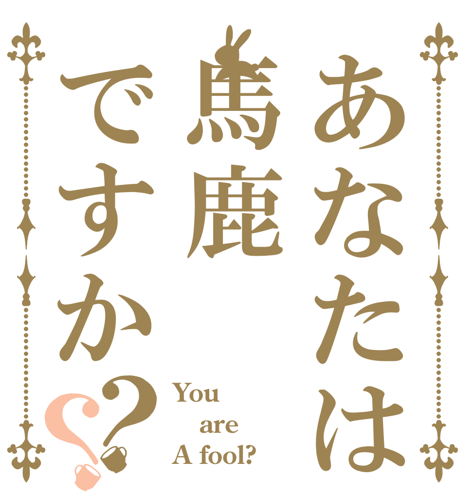 あなたは馬鹿ですか？？ You are A fool?