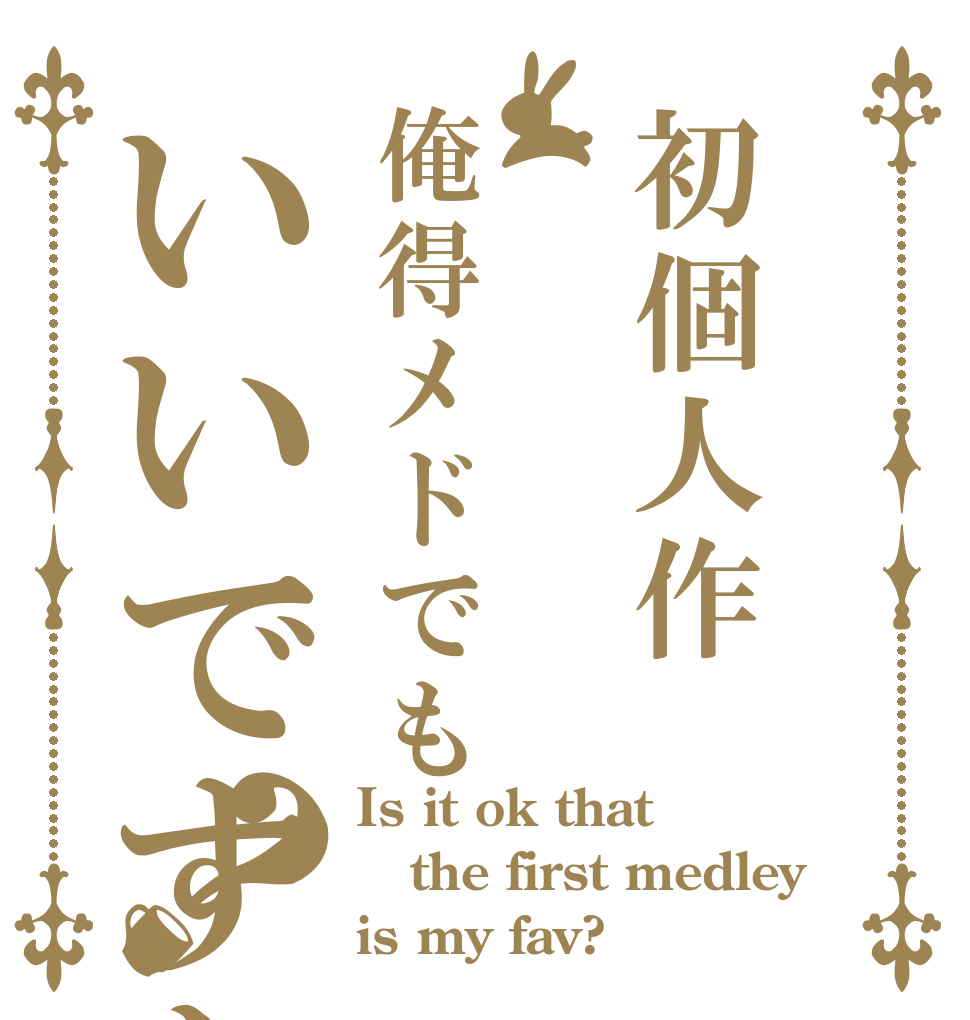 初個人作俺得メドでもいいですか？ Is it ok that the first medley is my fav?