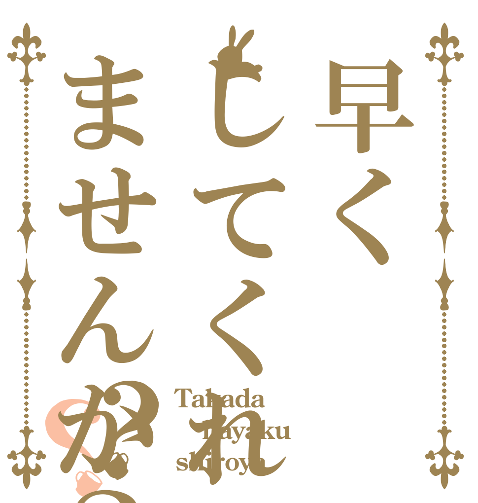 早くしてくれませんか？？？ Takada hayaku shiroya