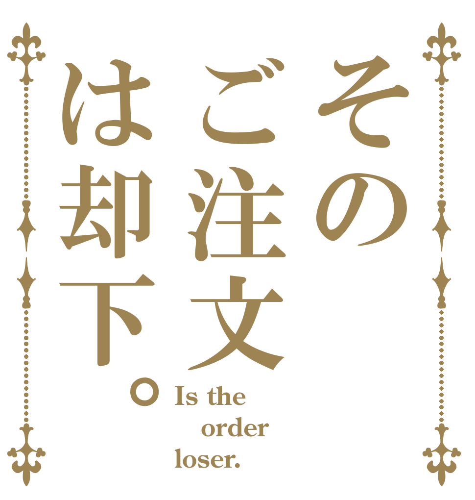 そのご注文は却下。 Is the order loser.