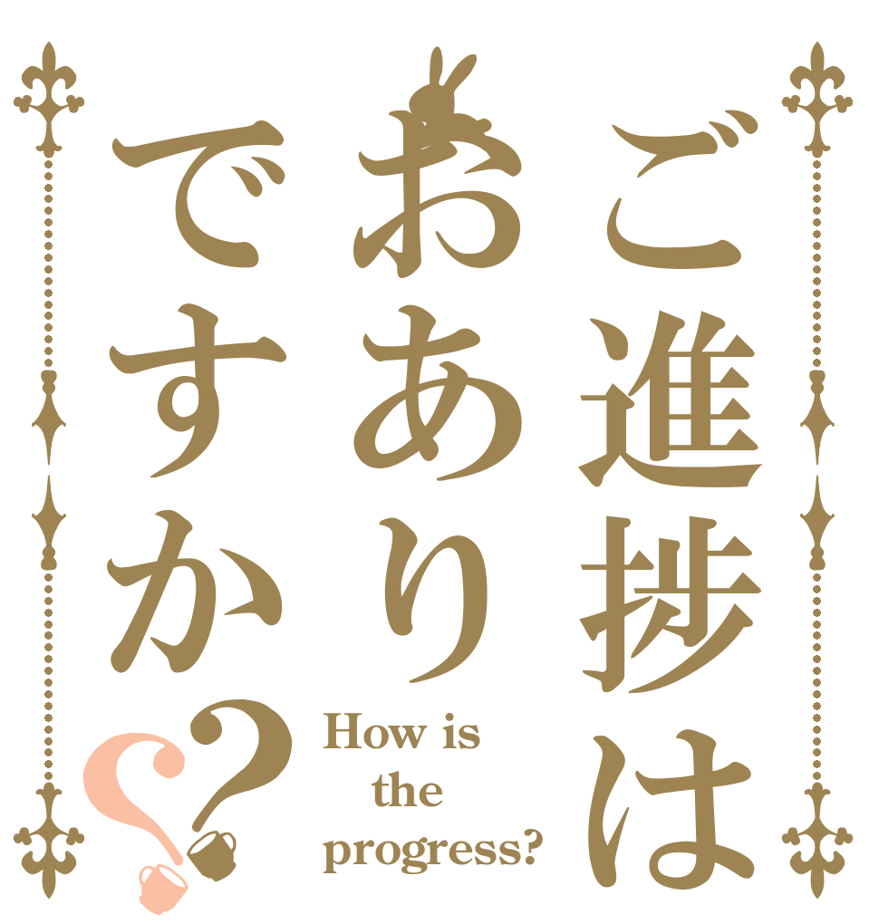 ご進捗はおありですか？？ How is the progress?