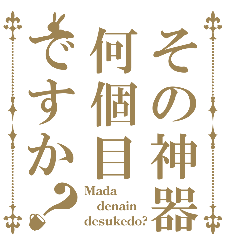その神器何個目ですか？ Mada denain desukedo?