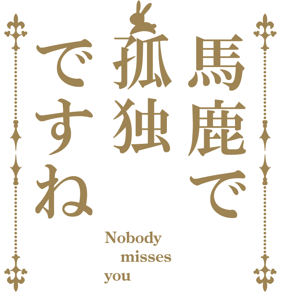 馬鹿で孤独ですね Nobody misses you