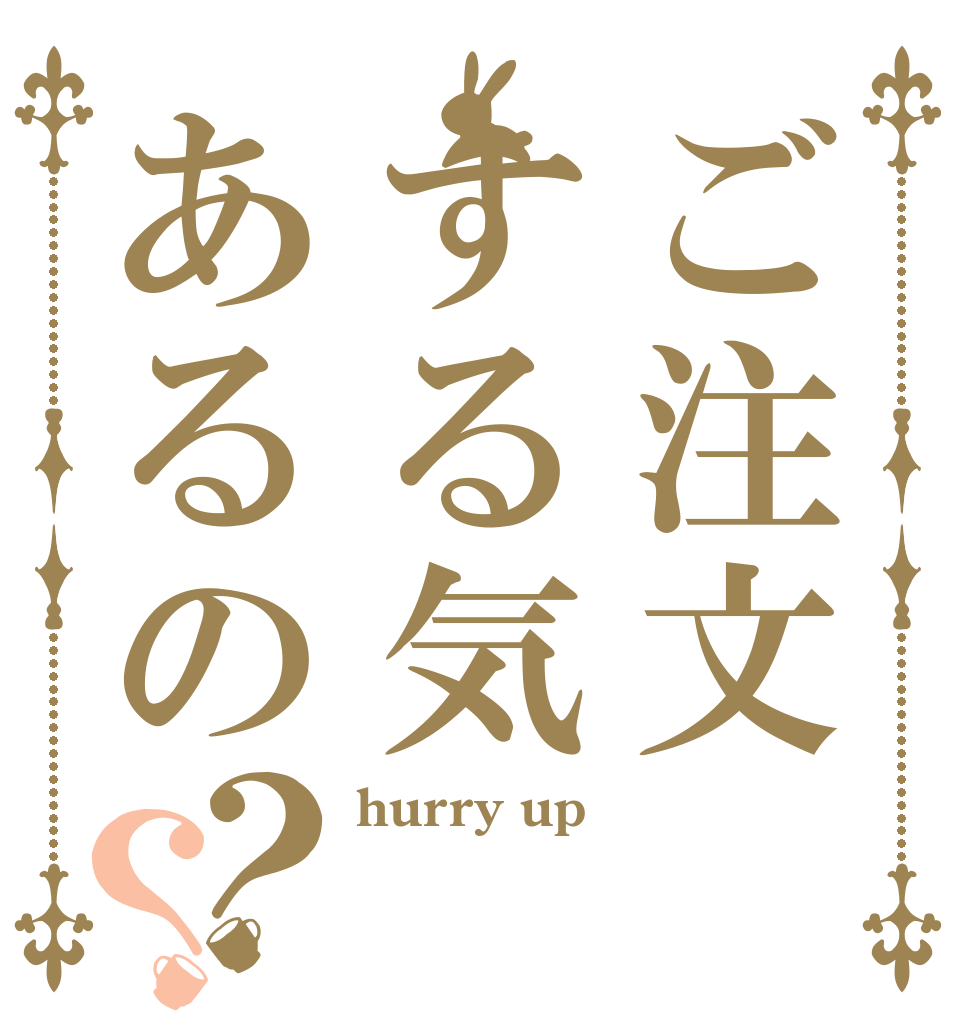 ご注文する気あるの？？ hurry up  