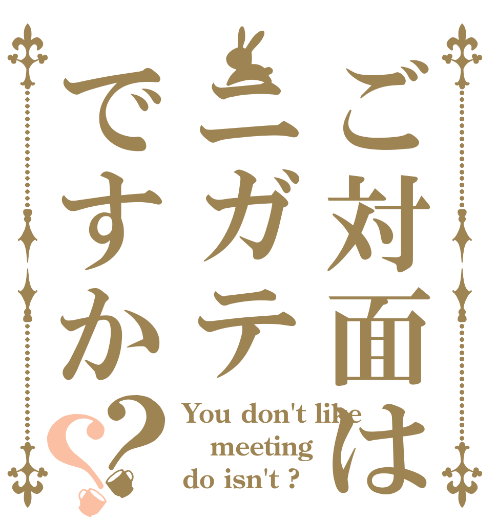 ご対面はニガテですか？？ You don't like meeting do isn't ?