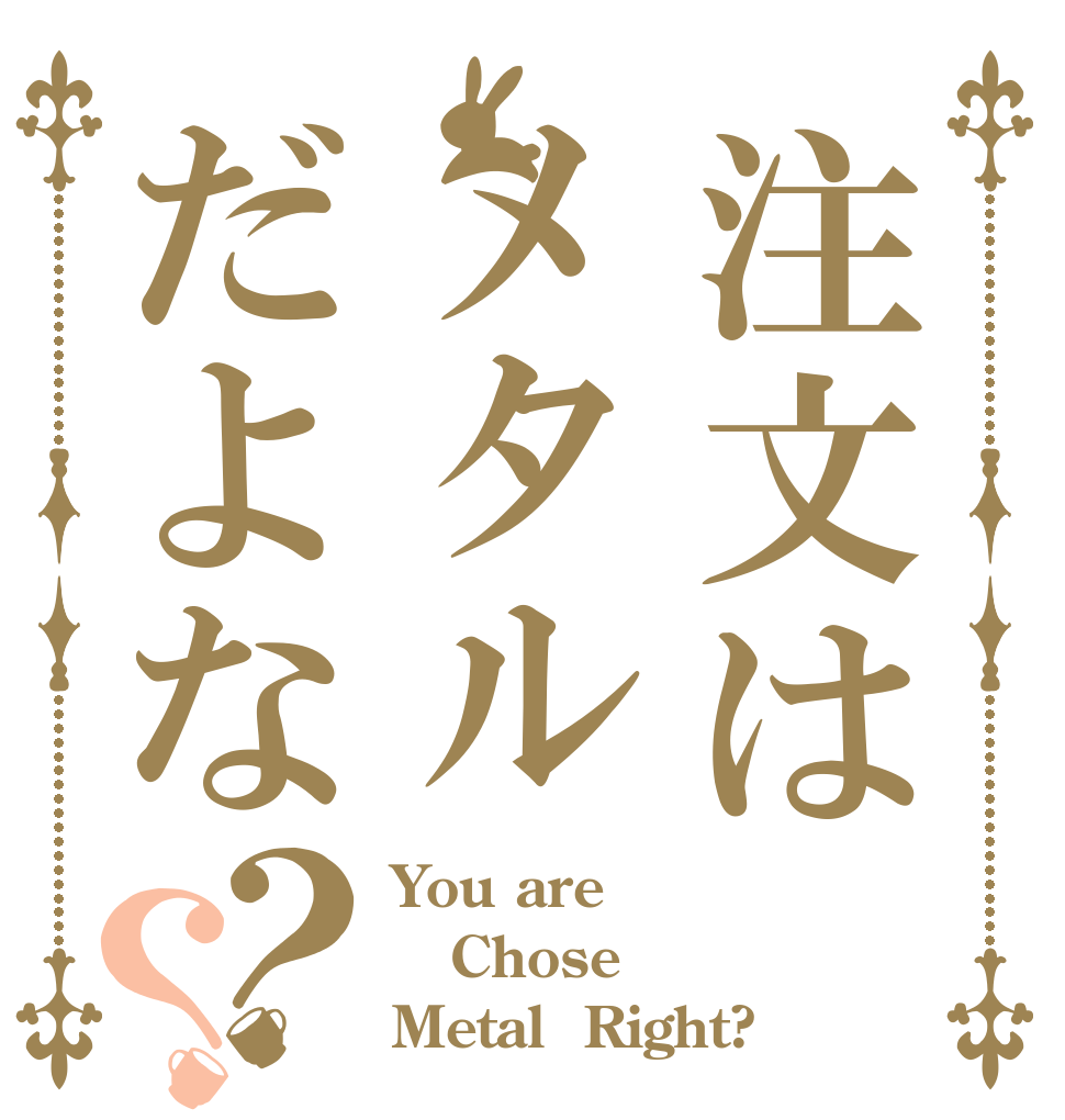 注文はメタルだよな？？ You are Chose  Metal  Right?