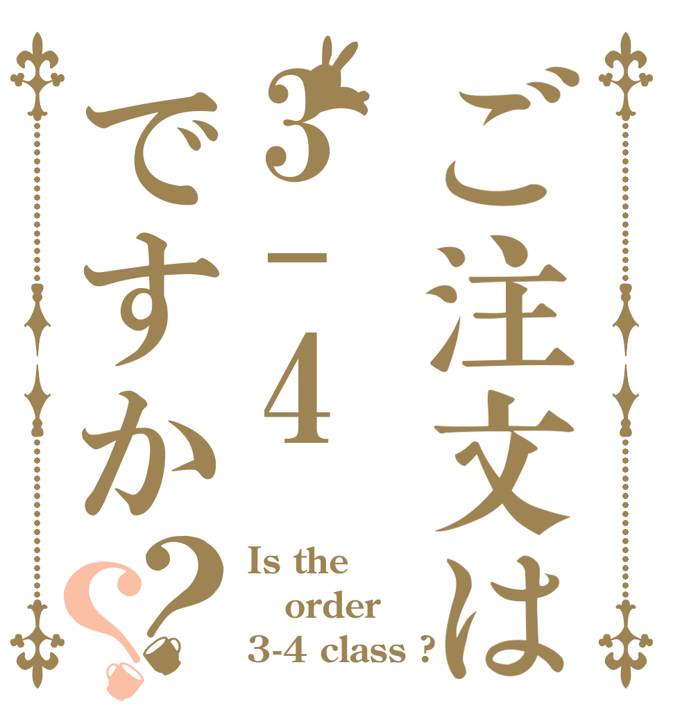 ご注文は3-4ですか？？ Is the order 3-4 class ?