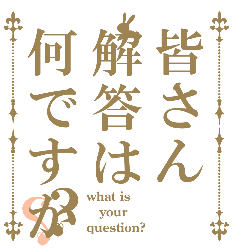 皆さん解答は何ですか？？ what is your question?