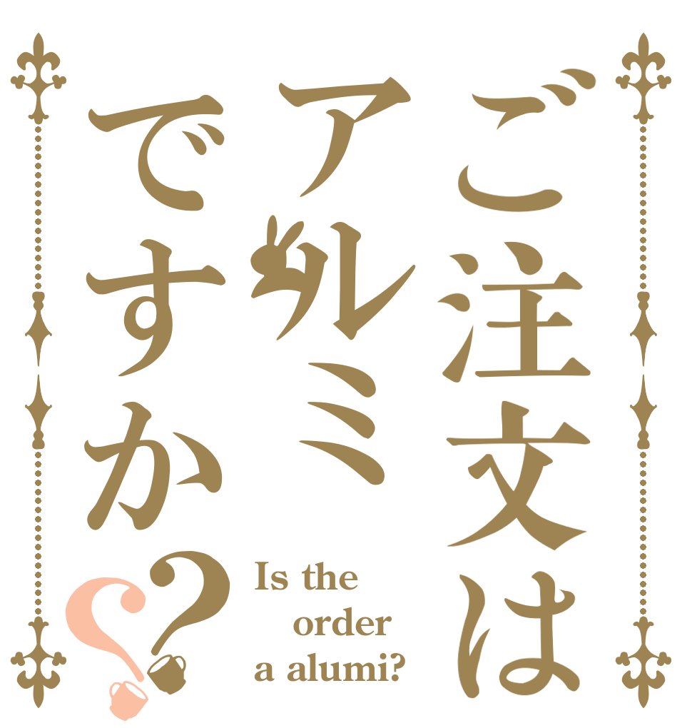 ご注文はアルミですか？？ Is the order a alumi?