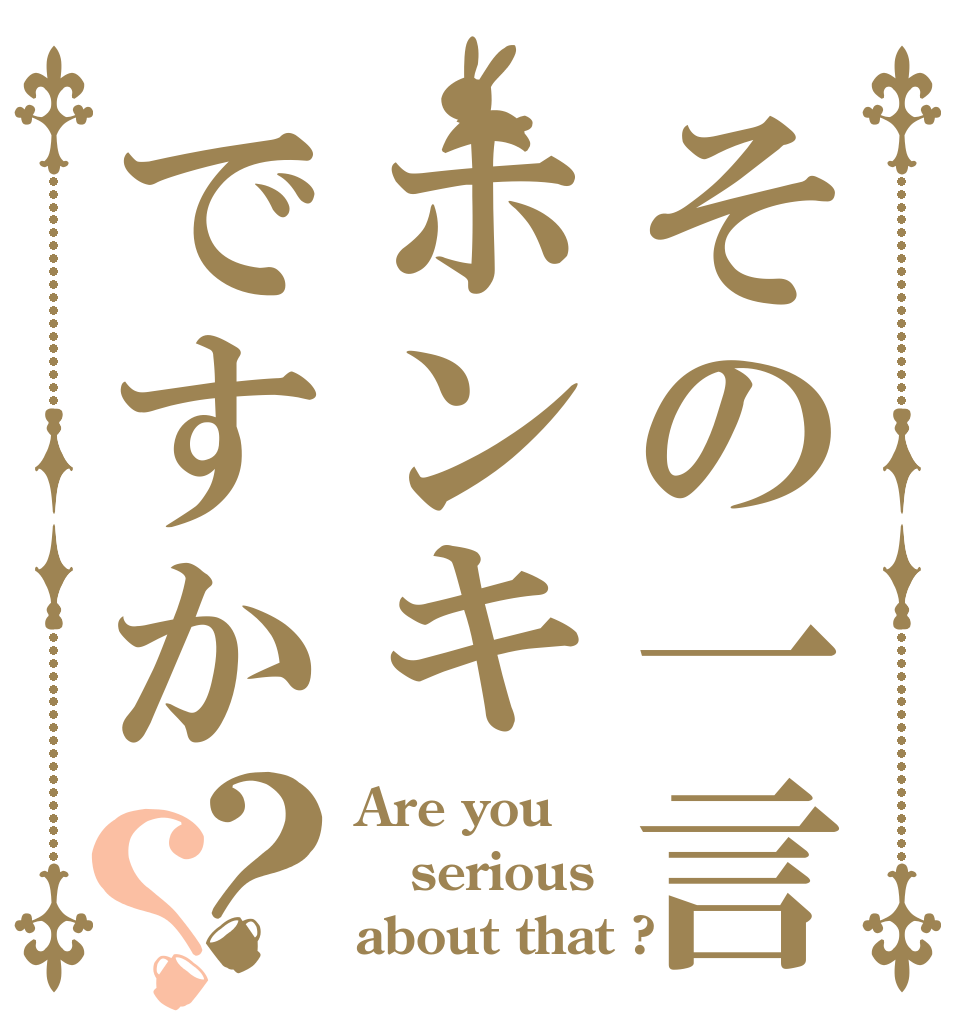 その一言ホンキですか？？ Are you serious about that ?