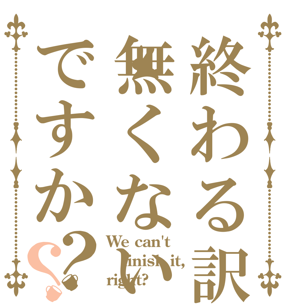 終わる訳無くないですか？？ We can't finish it, right?