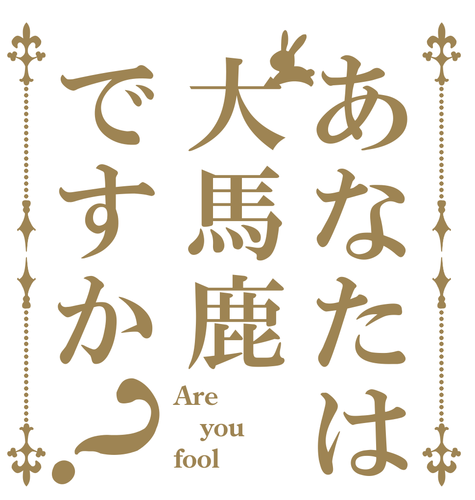 あなたは大馬鹿ですか？ Are you fool？