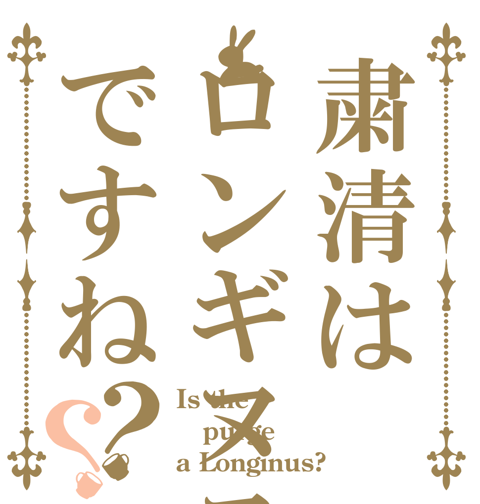 粛清はロンギヌスですね？？ Is the purge a Longinus?