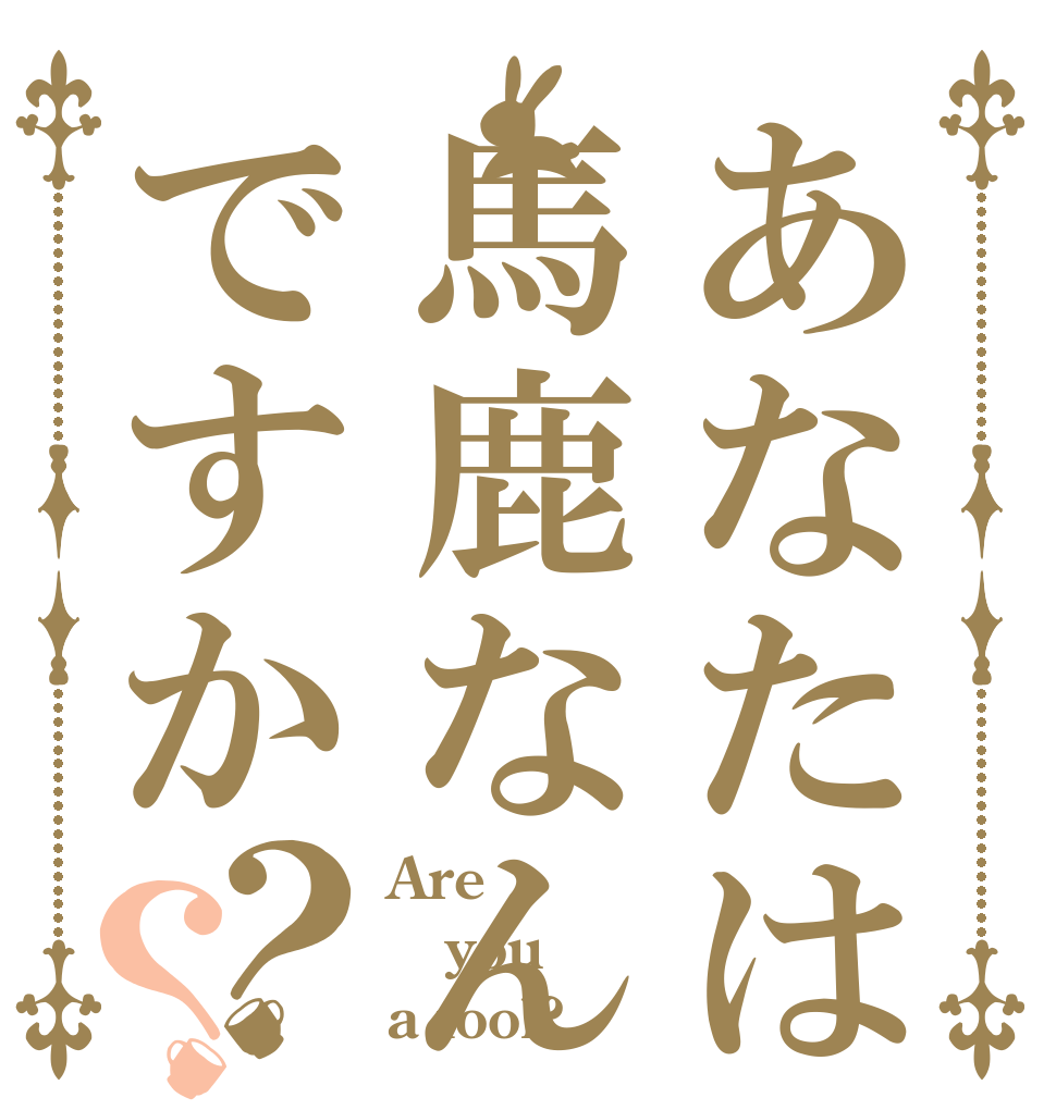 あなたは馬鹿なんですか？？ Are you a fool?