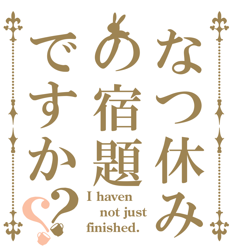なつ休みの宿題ですか？？ I haven not just finished.