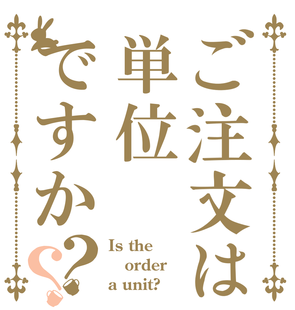 ご注文は単位ですか？？ Is the order a unit?