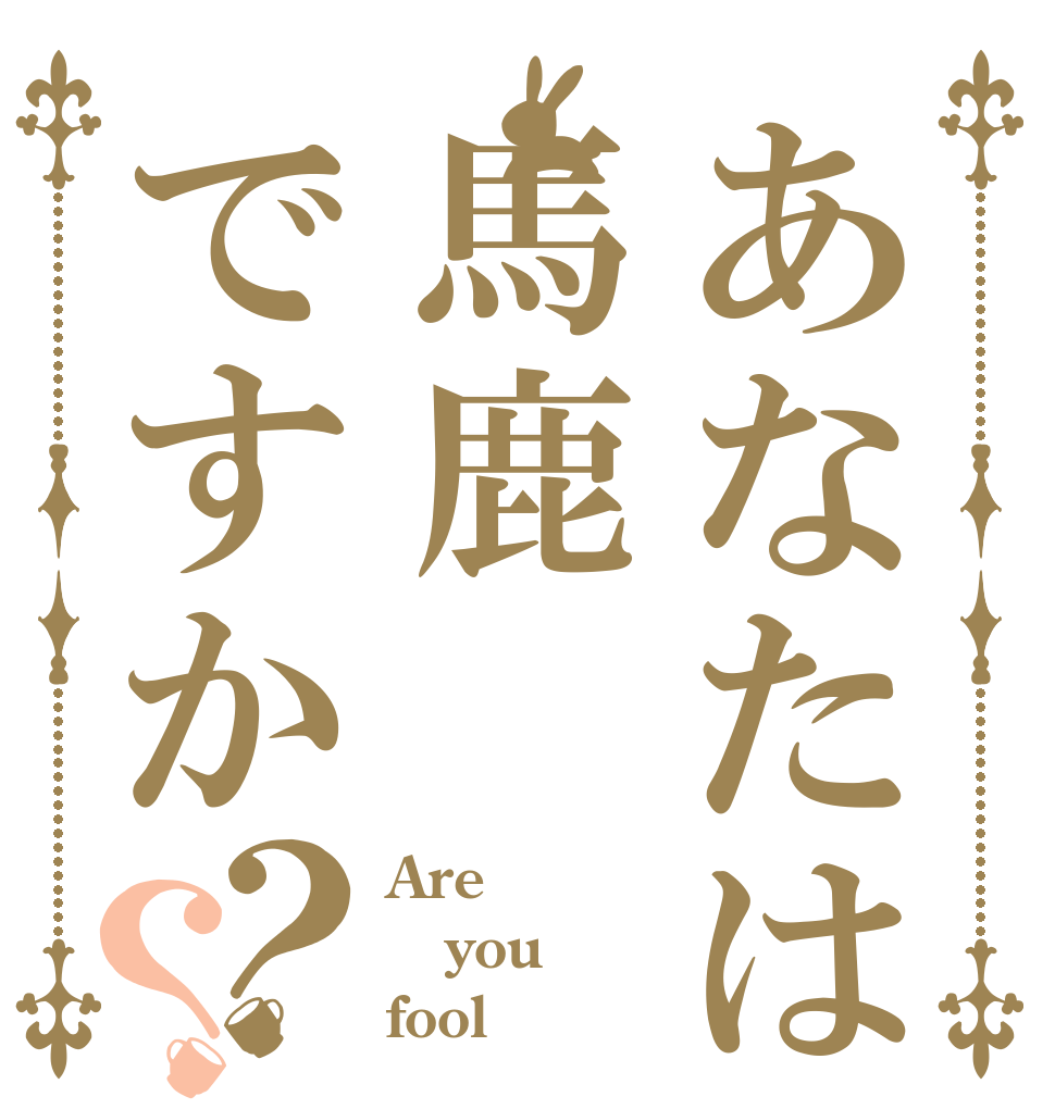 あなたは馬鹿ですか？？ Are  you fool