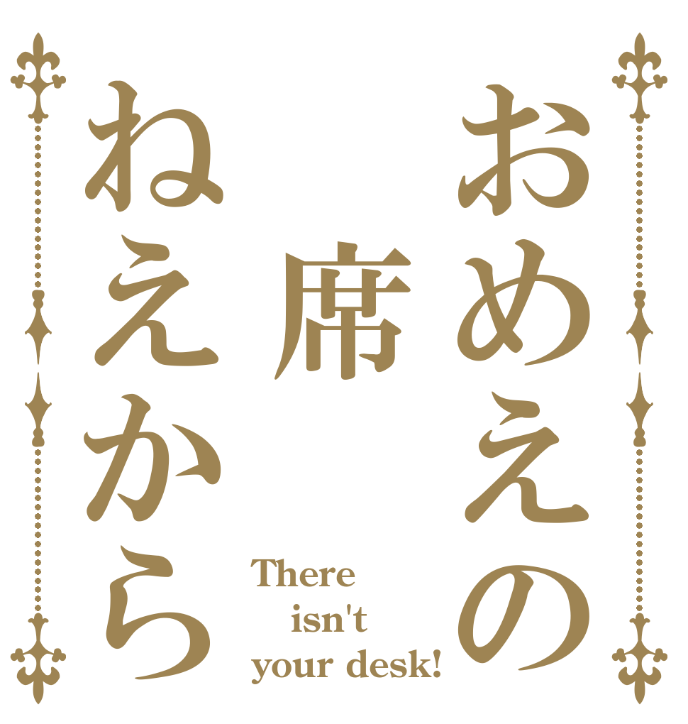 おめえの　席ねえから There isn't your desk!