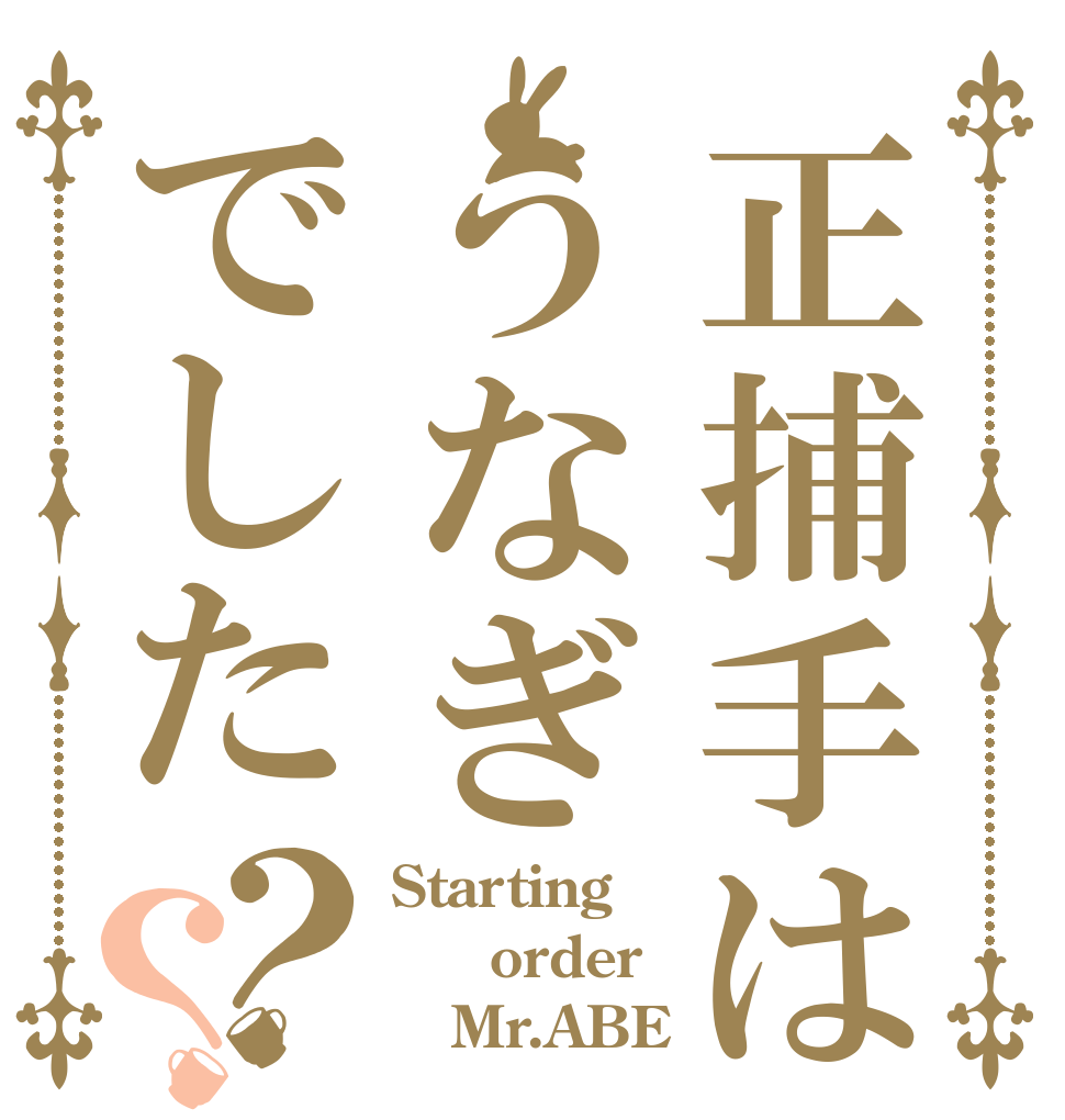 正捕手はうなぎでした？？ Starting   order    Mr.ABE