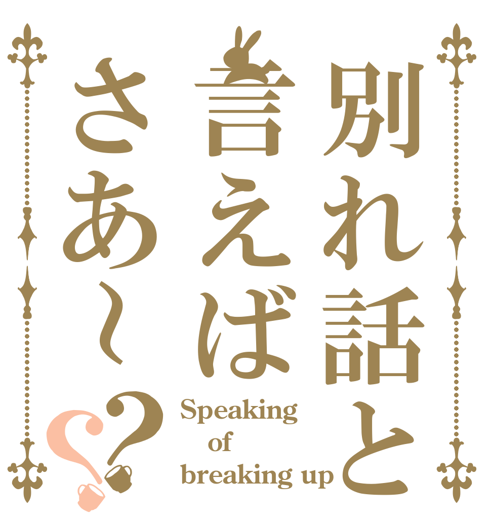 別れ話と言えばさあ～？？ Speaking of breaking up
