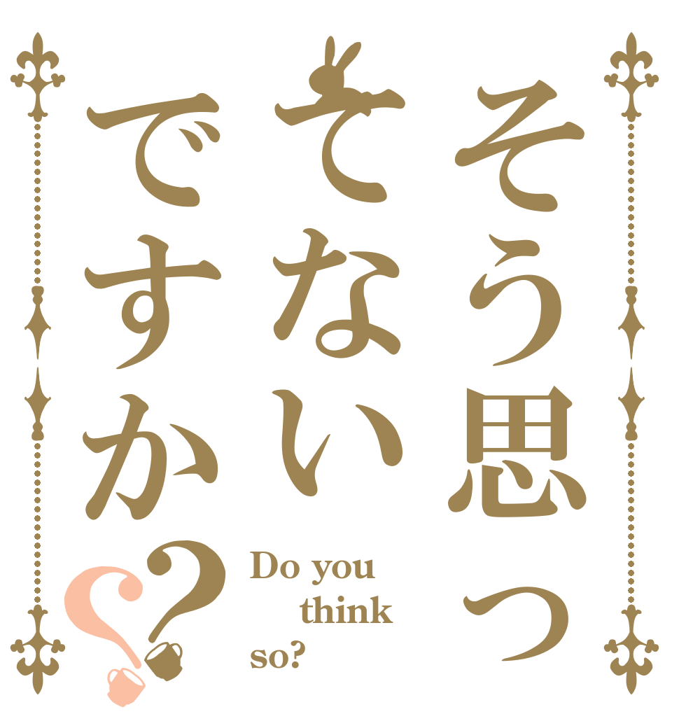 そう思ってないですか？？ Do you   think  so?