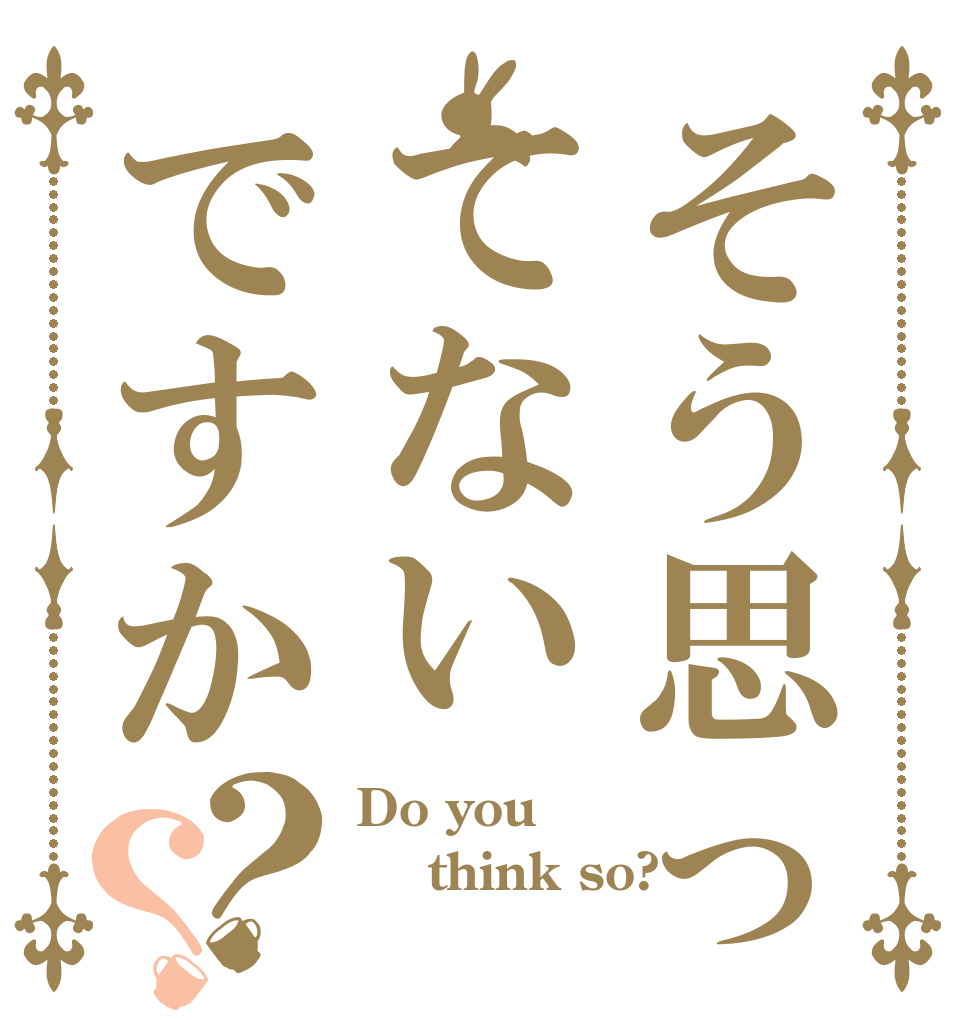 そう思ってないですか？？ Do you   think so? 