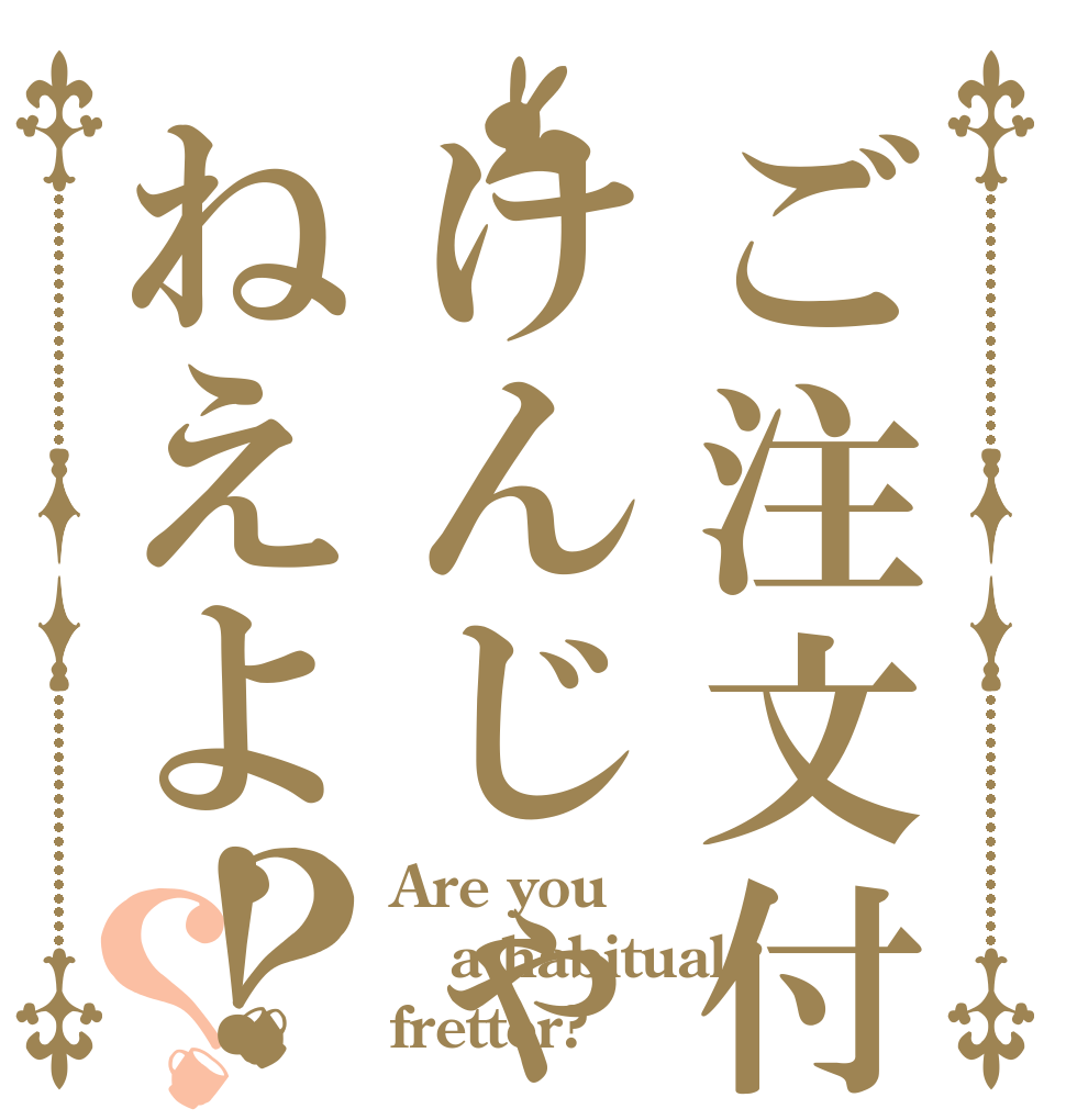 ご注文付けんじゃねえよ！？？ Are you a habitual  fretter? 