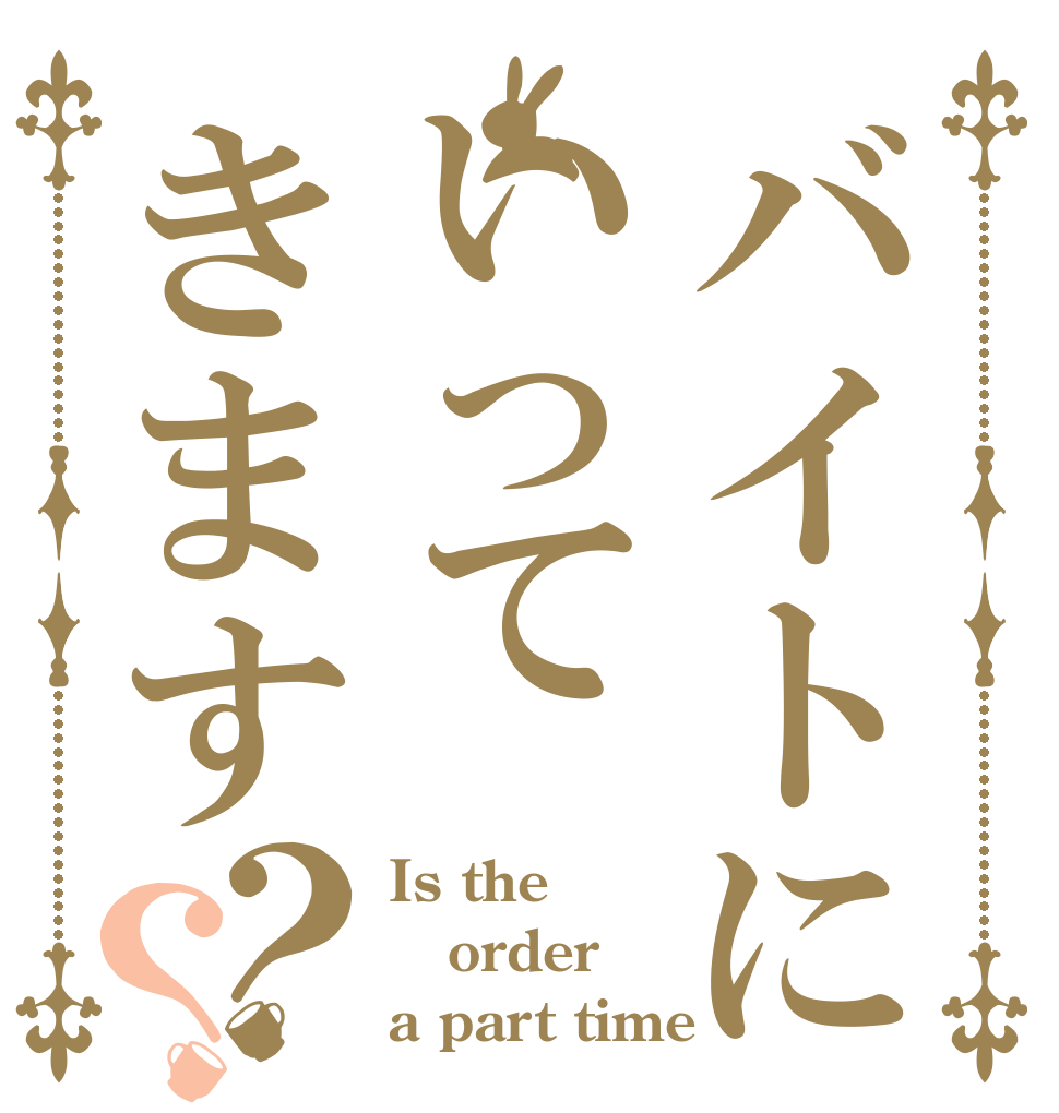 バイトにいってきます？？ Is the order a part time 