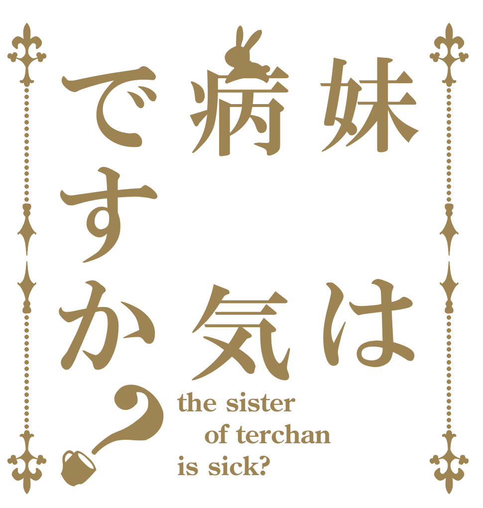 妹 は病 気ですか？ the sister of terchan is sick?