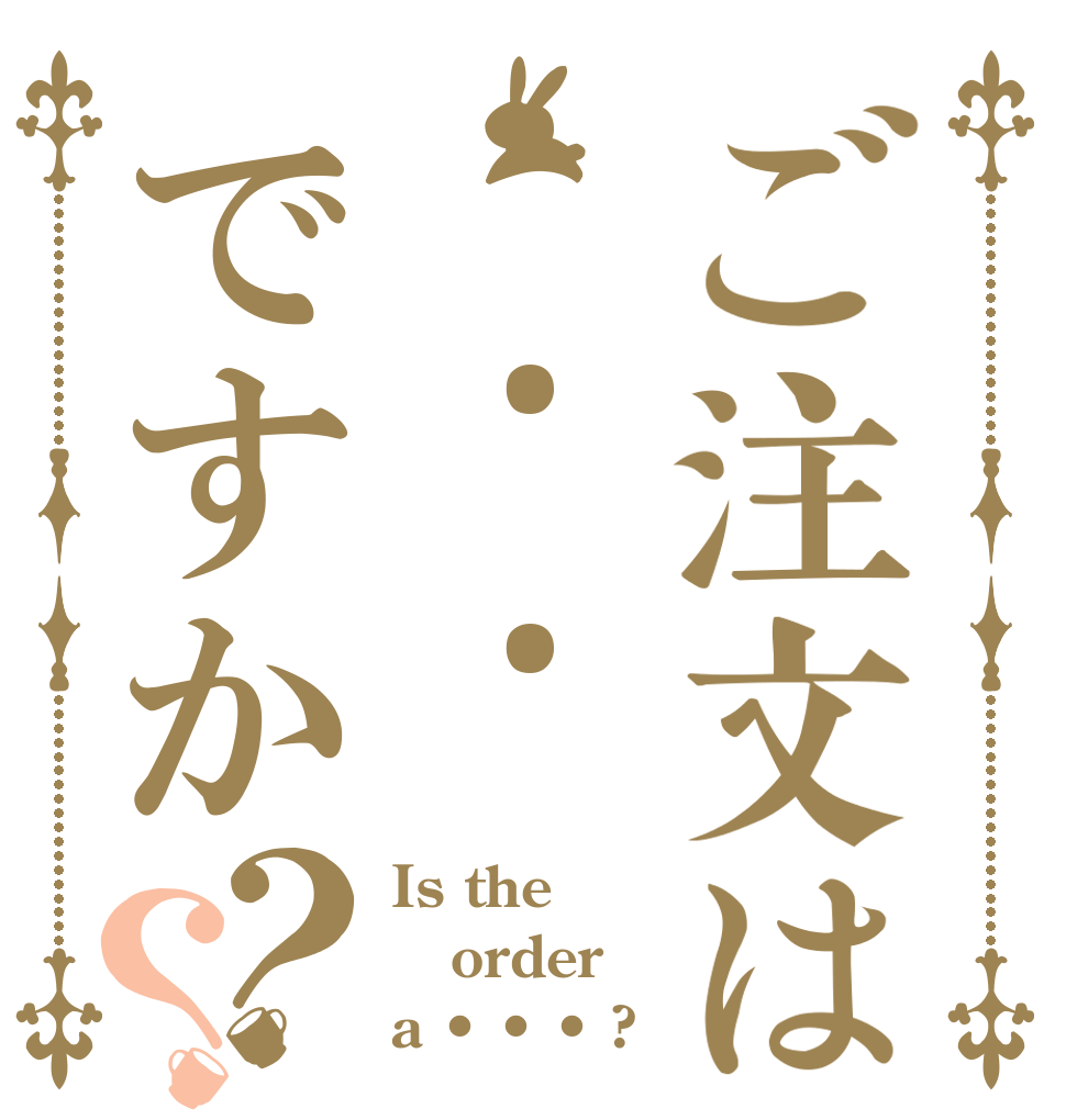 ご注文は• • •ですか？？ Is the order a • • • ?