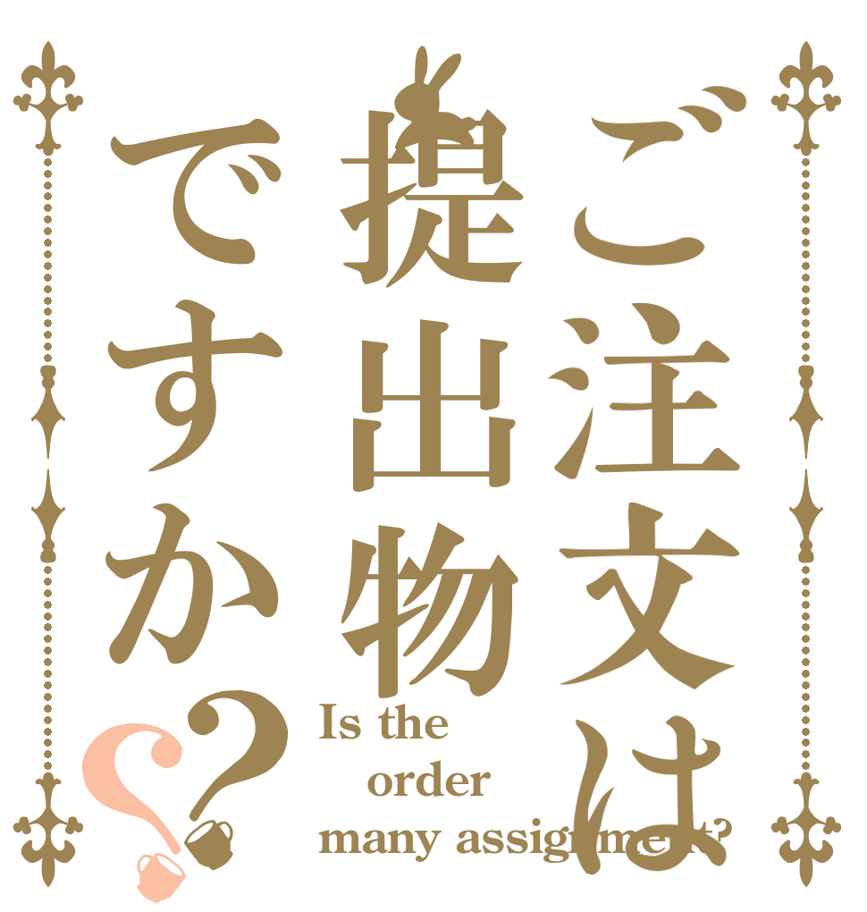ご注文は提出物ですか？？ Is the order many assignment?