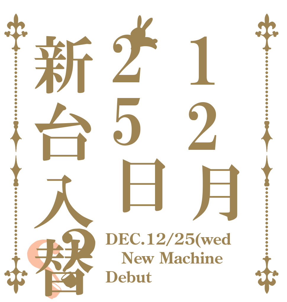 12月25日新台入替！！？？ DEC.12/25(wed New Machine Debut