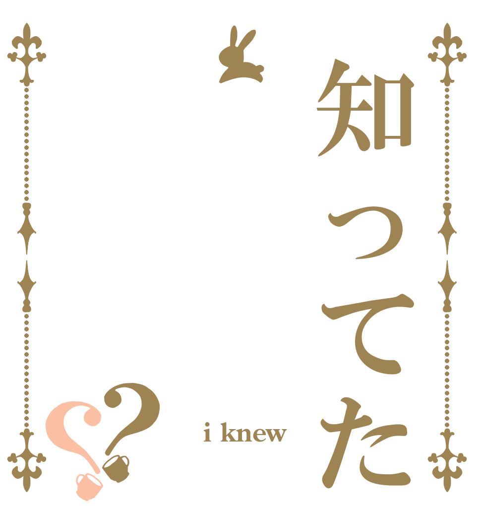 知ってた？？  i knew 