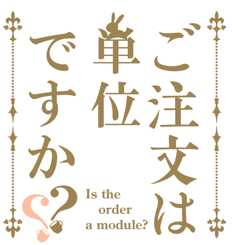 ご注文は単位ですか？？ Is the order a module?