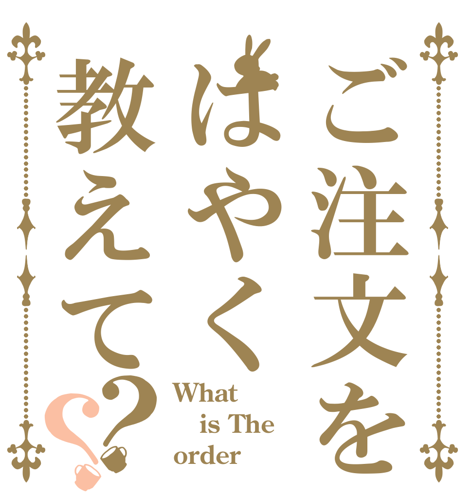 ご注文をはやく教えて？？ What is The order？